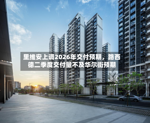 里维安上调2026年交付预期	，路西德二季度交付量不及华尔街预期-第2张图片