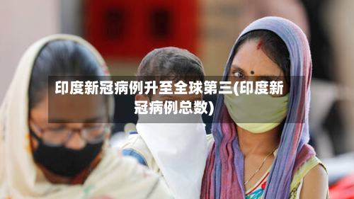 印度新冠病例升至全球第三(印度新冠病例总数)
