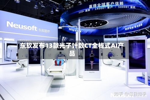 东软发布13款光子计数CT全栈式AI产品
