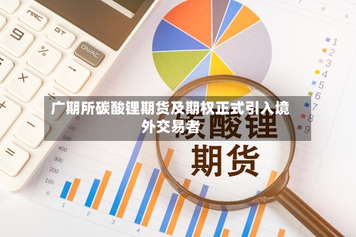 广期所碳酸锂期货及期权正式引入境外交易者