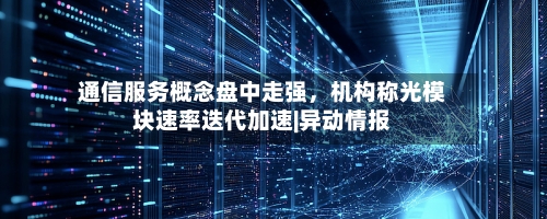 通信服务概念盘中走强	，机构称光模块速率迭代加速|异动情报-第3张图片