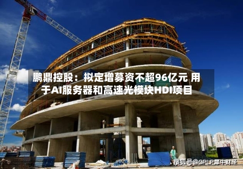 鹏鼎控股：拟定增募资不超96亿元 用于AI服务器和高速光模块HDI项目