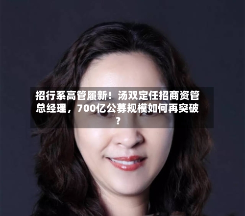 招行系高管履新！汤双定任招商资管总经理，700亿公募规模如何再突破？-第3张图片