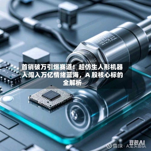 首销破万引爆赛道！超仿生人形机器人闯入万亿情绪蓝海，A 股核心标的全解析