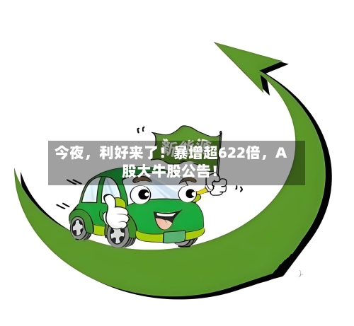 今夜，利好来了！暴增超622倍，A股大牛股公告！
