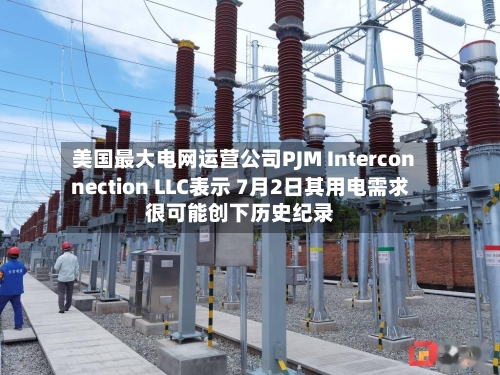 美国最大电网运营公司PJM Interconnection LLC表示 7月2日其用电需求很可能创下历史纪录-第2张图片