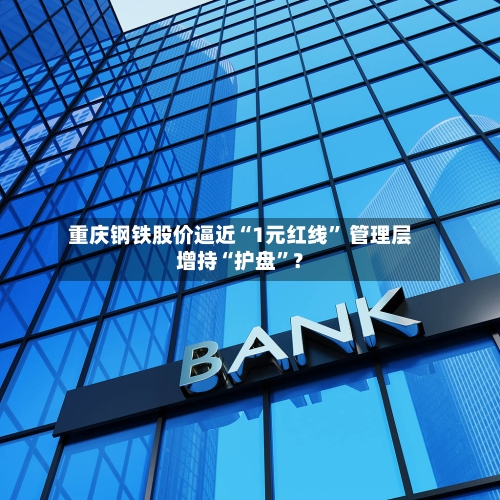 重庆钢铁股价逼近“1元红线” 管理层增持“护盘”？-第3张图片