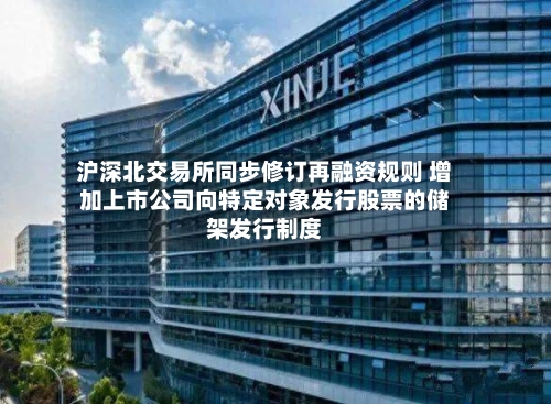 沪深北交易所同步修订再融资规则 增加上市公司向特定对象发行股票的储架发行制度-第2张图片