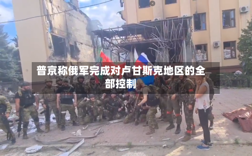 普京称俄军完成对卢甘斯克地区的全部控制