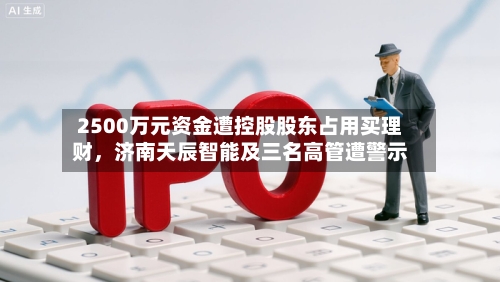 2500万元资金遭控股股东占用买理财，济南天辰智能及三名高管遭警示