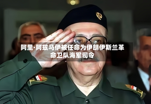 阿里·阿兹马伊被任命为伊朗伊斯兰革命卫队海军司令