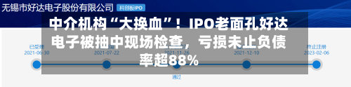 中介机构“大换血”！IPO老面孔好达电子被抽中现场检查，亏损未止负债率超88%