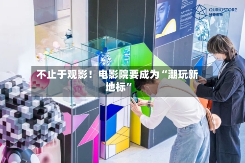 不止于观影！电影院要成为“潮玩新地标”