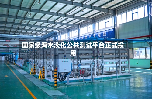 国家级海水淡化公共测试平台正式投用