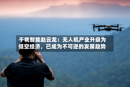 千帆智能赵云龙：无人机产业升级为低空经济，已成为不可逆的发展趋势