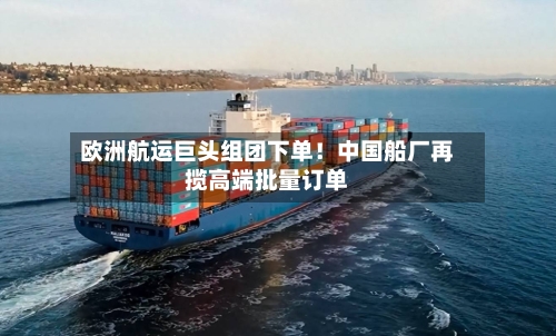 欧洲航运巨头组团下单！中国船厂再揽高端批量订单-第3张图片