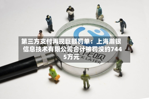 第三方支付再现巨额罚单：上海瀚银信息技术有限公司合计被罚没约7445万元