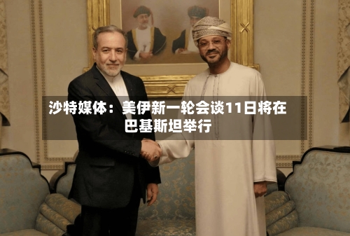 沙特媒体：美伊新一轮会谈11日将在巴基斯坦举行-第2张图片