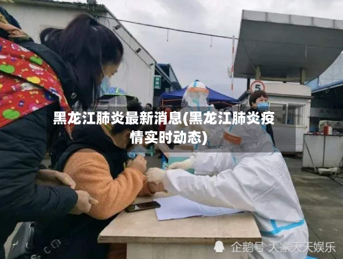 黑龙江肺炎最新消息(黑龙江肺炎疫情实时动态)