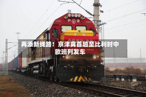 再添新线路!京津冀首趟至比利时中欧班列发车-第2张图片