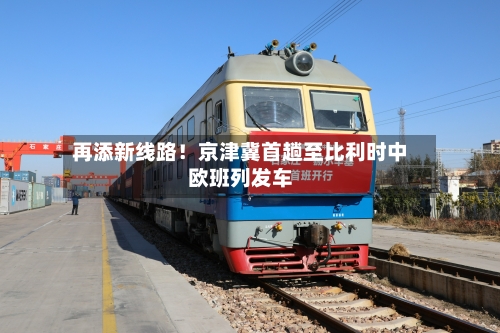 再添新线路！京津冀首趟至比利时中欧班列发车