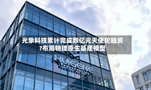 光象科技累计完成数亿元天使轮融资?布局物理原生基座模型-第2张图片