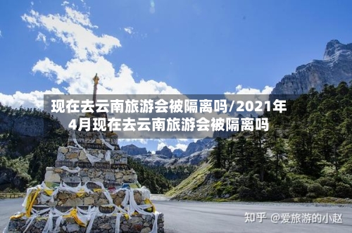 现在去云南旅游会被隔离吗/2021年4月现在去云南旅游会被隔离吗