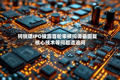 钶锐锶IPO披露首轮审核问询函回复，核心技术等问题遭追问-第2张图片