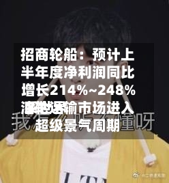 招商轮船：预计上半年度净利润同比增长214%~248% 系世界油轮运输市场进入超级景气周期