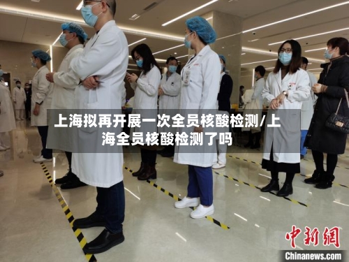 上海拟再开展一次全员核酸检测/上海全员核酸检测了吗
