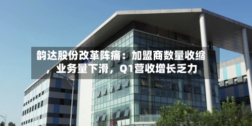 韵达股份改革阵痛：加盟商数量收缩，业务量下滑	，Q1营收增长乏力-第2张图片
