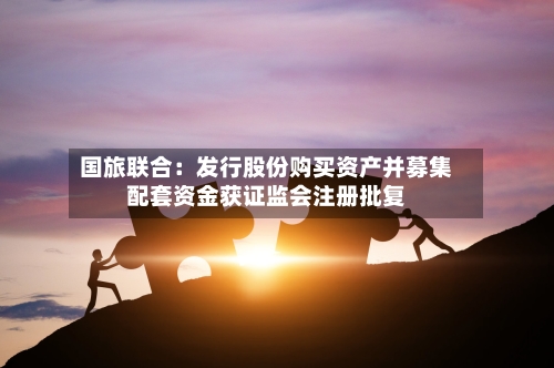 国旅联合：发行股份购买资产并募集配套资金获证监会注册批复