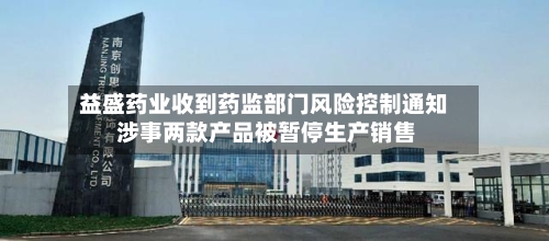 益盛药业收到药监部门风险控制通知 涉事两款产品被暂停生产销售-第2张图片