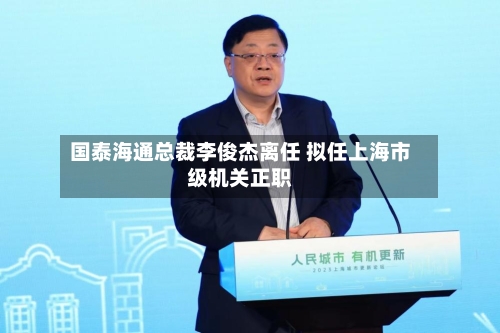 国泰海通总裁李俊杰离任 拟任上海市级机关正职