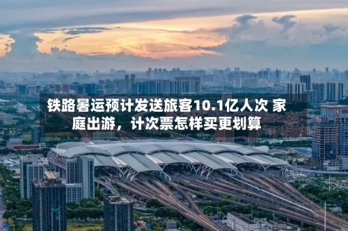 铁路暑运预计发送旅客10.1亿人次 家庭出游，计次票怎样买更划算-第2张图片