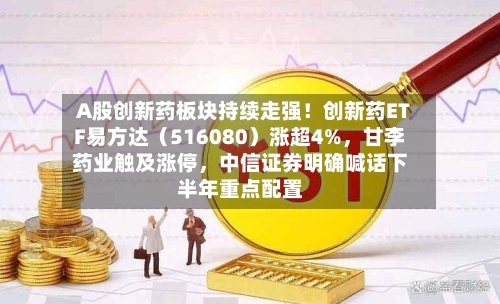 A股创新药板块持续走强！创新药ETF易方达（516080）涨超4%，甘李药业触及涨停，中信证券明确喊话下半年重点配置