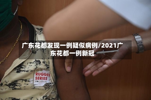 广东花都发现一例疑似病例/2021广东花都一例新冠