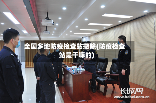 全国多地防疫检查站撤除(防疫检查站是干嘛的)