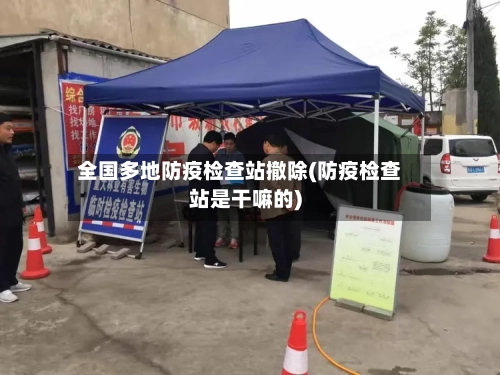 全国多地防疫检查站撤除(防疫检查站是干嘛的)-第3张图片