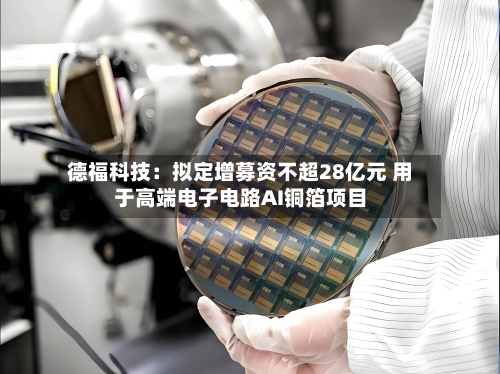 德福科技：拟定增募资不超28亿元 用于高端电子电路AI铜箔项目