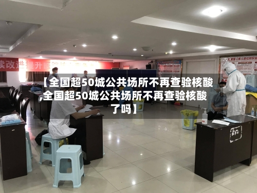 【全国超50城公共场所不再查验核酸,全国超50城公共场所不再查验核酸了吗】