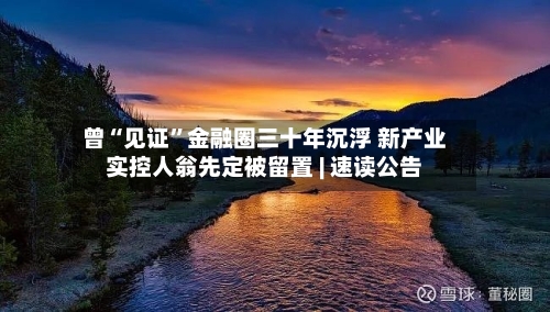 曾“见证”金融圈三十年沉浮 新产业实控人翁先定被留置 | 速读公告-第3张图片