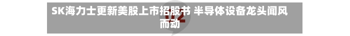 SK海力士更新美股上市招股书 半导体设备龙头闻风而动