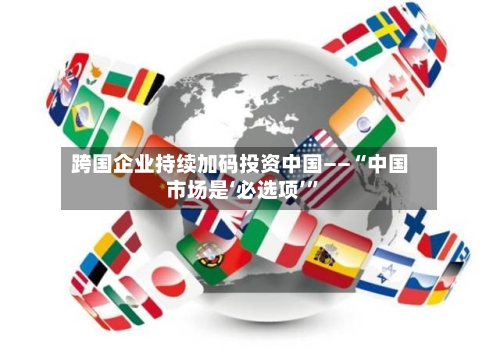 跨国企业持续加码投资中国——“中国市场是‘必选项’	”-第3张图片