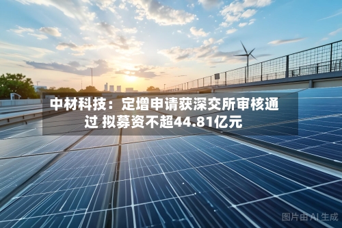 中材科技：定增申请获深交所审核通过 拟募资不超44.81亿元-第3张图片