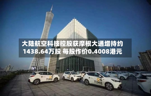 大陆航空科技控股获摩根大通增持约1438.64万股 每股作价0.4008港元