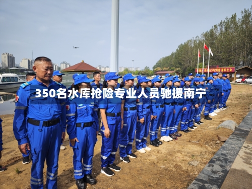 350名水库抢险专业人员驰援南宁