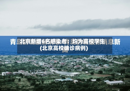 北京新增6名感染者:均为高校学生(北京高校确诊病例)-第2张图片