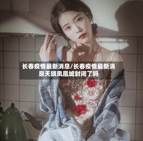长春疫情最新消息/长春疫情最新消息天旗凤凰城封闭了吗-第3张图片