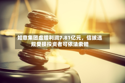 如意集团虚增利润7.81亿元，信披违规受损投资者可依法索赔-第2张图片